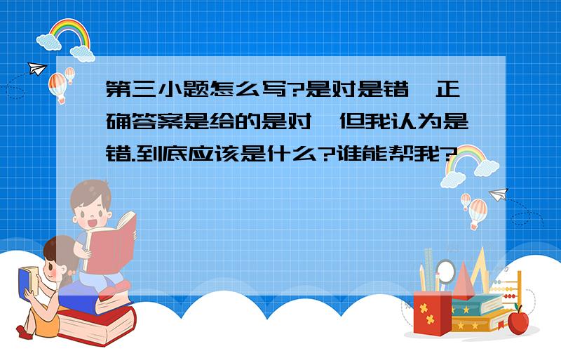 第三小题怎么写?是对是错,正确答案是给的是对,但我认为是错.到底应该是什么?谁能帮我?