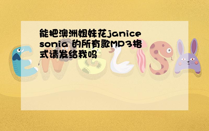 能把澳洲姐妹花janice sonia 的所有歌MP3格式请发给我吗