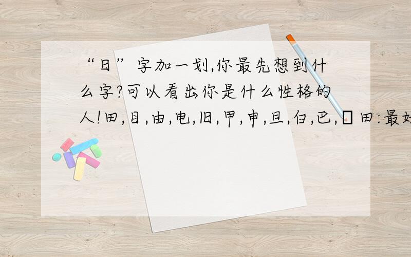 “日”字加一划,你最先想到什么字?可以看出你是什么性格的人!田,目,由,电,旧,甲,申,旦,白,巴,甴田:最好的人.目:最精明的人.由:最善的人.电:最恶的人.旧:最毒的人.甲:最狠的人.申:最狡猾的