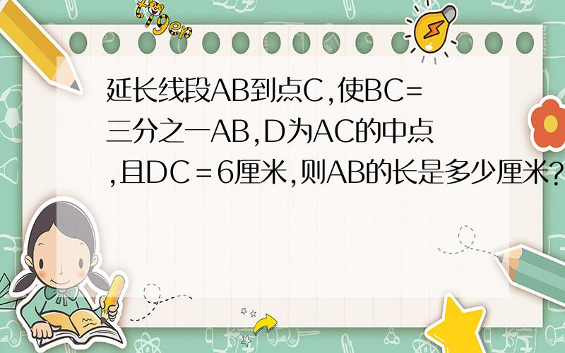 延长线段AB到点C,使BC=三分之一AB,D为AC的中点,且DC＝6厘米,则AB的长是多少厘米?