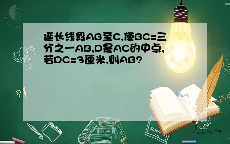 延长线段AB至C,使BC=三分之一AB,D是AC的中点,若DC=3厘米,则AB?