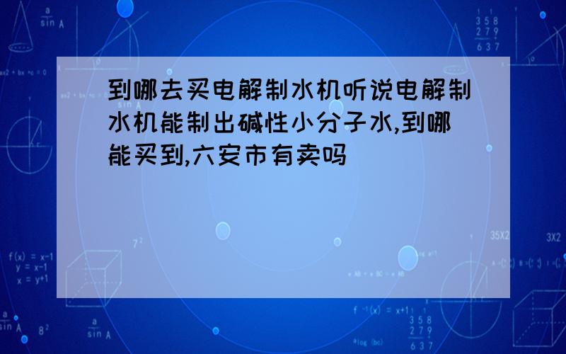 到哪去买电解制水机听说电解制水机能制出碱性小分子水,到哪能买到,六安市有卖吗