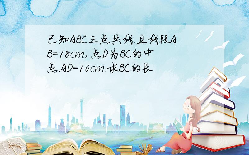 已知ABC三点共线.且线段AB=18cm,点D为BC的中点.AD=10cm.求BC的长