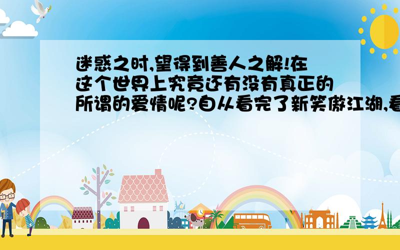 迷惑之时,望得到善人之解!在这个世界上究竟还有没有真正的所谓的爱情呢?自从看完了新笑傲江湖,看到东方不败对令孤冲那么好,突然感觉这就是真正的不离不弃的爱情!但是大结局之后,在心