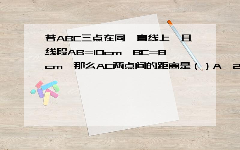 若ABC三点在同一直线上,且线段AB=10cm,BC=8cm,那么AC两点间的距离是（）A、20cm B、18cm C、20cm或18cm D、以上都不对C的选项是20cm或18cm,不是2厘米或18厘米