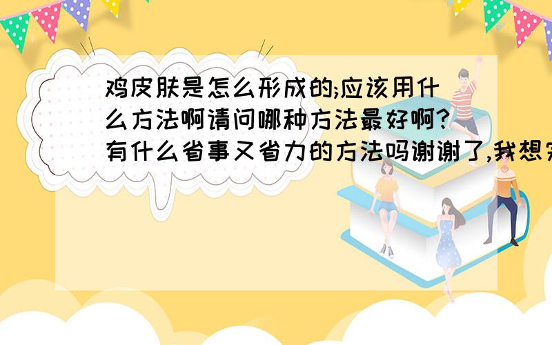 鸡皮肤是怎么形成的;应该用什么方法啊请问哪种方法最好啊?有什么省事又省力的方法吗谢谢了,我想完成她所有的心愿啊!