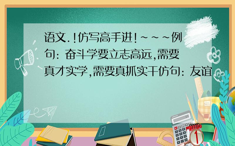 语文.!仿写高手进!~~~例句: 奋斗学要立志高远,需要真才实学,需要真抓实干仿句: 友谊      理解      创新    就之3个``