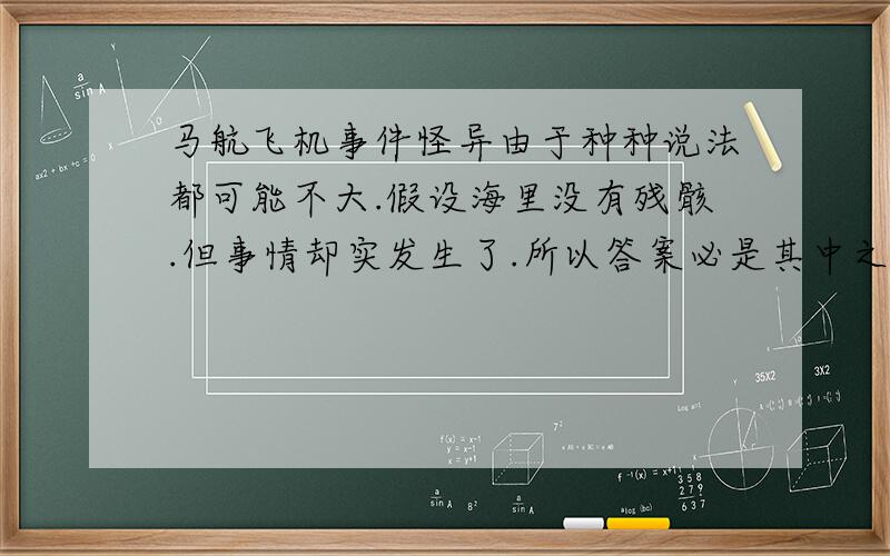 马航飞机事件怪异由于种种说法都可能不大.假设海里没有残骸.但事情却实发生了.所以答案必是其中之一.外星人干的和穿越时空太荒堂.有违背与自然法则.所以不存在这两种可能.种种迹象怪