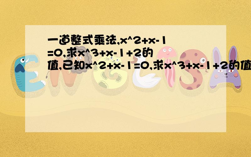 一道整式乘法,x^2+x-1=0,求x^3+x-1+2的值,已知x^2+x-1=0,求x^3+x-1+2的值，