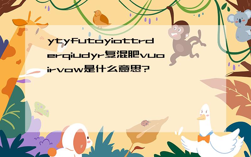 ytyfutoyiottrderqiudyr复混肥vuoirvow是什么意思?