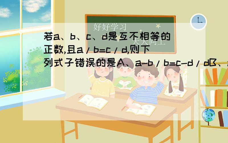 若a、b、c、d是互不相等的正数,且a/b=c/d,则下列式子错误的是A、a-b/b=c-d/dB、a-b/a+b=c-d/c+dC、a的平方/b的平方=c的平方/d的平方D、a+1/b+1=c+1/d+1