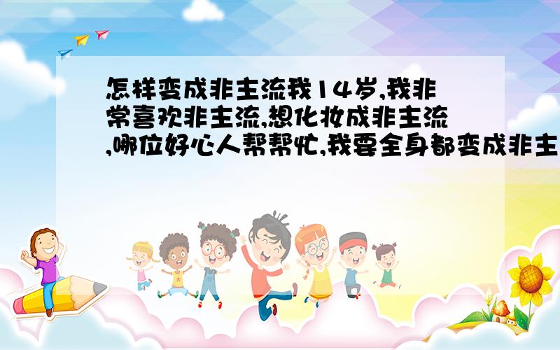 怎样变成非主流我14岁,我非常喜欢非主流,想化妆成非主流,哪位好心人帮帮忙,我要全身都变成非主流,主要是脸部和发型,帮帮忙,谢谢啦最好留下Q