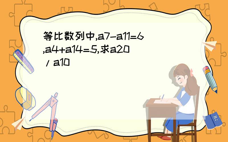 等比数列中,a7-a11=6,a4+a14=5,求a20/a10