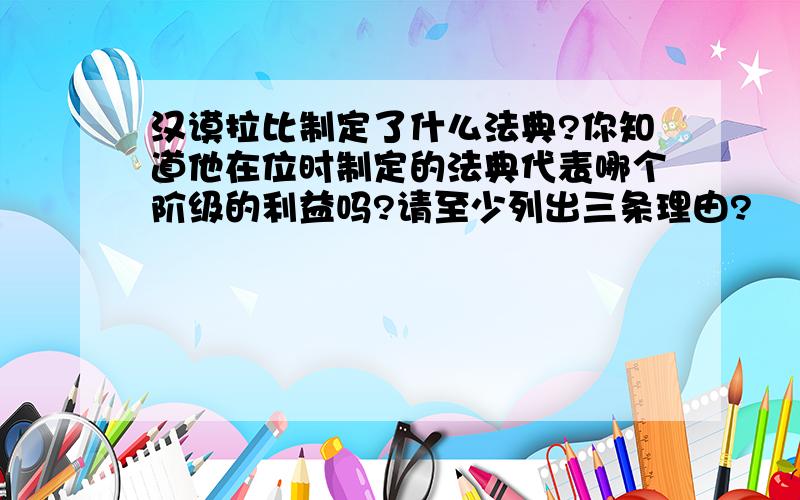 汉谟拉比制定了什么法典?你知道他在位时制定的法典代表哪个阶级的利益吗?请至少列出三条理由?