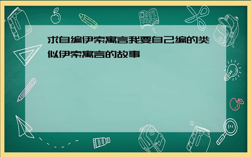 求自编伊索寓言我要自己编的类似伊索寓言的故事,