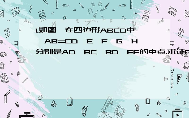 1.如图,在四边形ABCD中,AB=CD,E、F、G、H分别是AD、BC、BD、EF的中点.求证GH垂直平分EF.2.如图,在四边形ABCD中,E、F、G、H分别是AD、BC、BD、AC的中点.求证EF与GH互相平分.