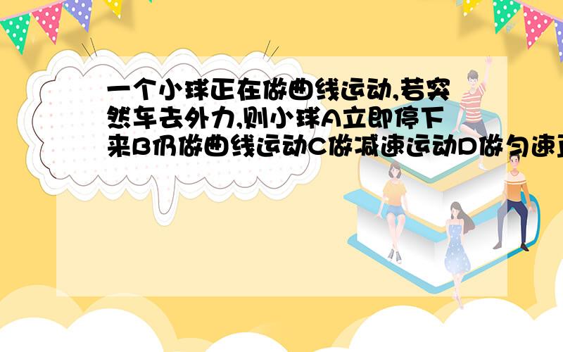 一个小球正在做曲线运动,若突然车去外力,则小球A立即停下来B仍做曲线运动C做减速运动D做匀速直线运动解释