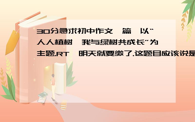 30分急求初中作文一篇,以“人人植树,我与绿树共成长”为主题.RT,明天就要缴了.这题目应该说是两个主题,“人人植树” 或者是 “我与绿树共成长”.最好给下写作指导,往什么方向写.给例文