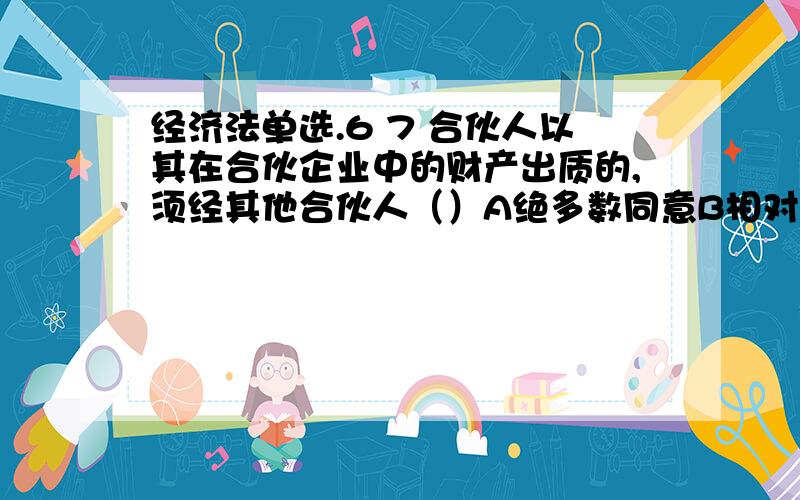 经济法单选.6 7 合伙人以其在合伙企业中的财产出质的,须经其他合伙人（）A绝多数同意B相对多数同意C少数同意D一致同意摩莱里对经济法概念的理解是（）A自然产品或人工产品的分配B与经