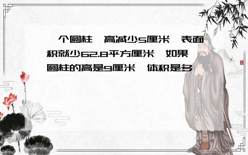 一个圆柱,高减少5厘米,表面积就少62.8平方厘米,如果圆柱的高是9厘米,体积是多