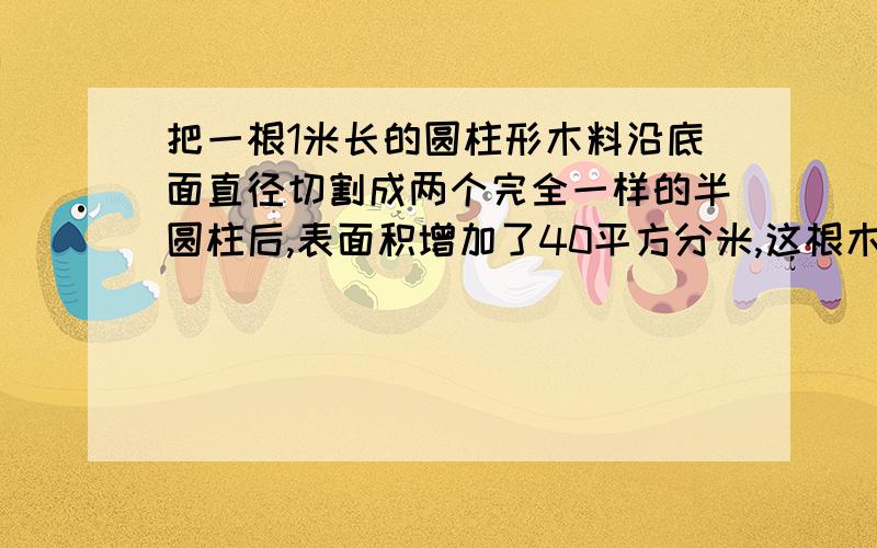 把一根1米长的圆柱形木料沿底面直径切割成两个完全一样的半圆柱后,表面积增加了40平方分米,这根木料的体积是（）立方分米