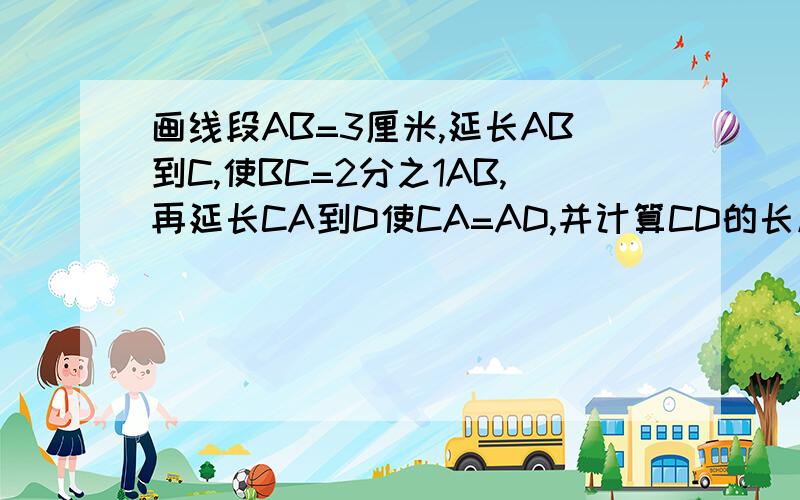 画线段AB=3厘米,延长AB到C,使BC=2分之1AB,再延长CA到D使CA=AD,并计算CD的长度