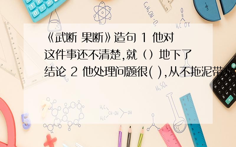 《武断 果断》造句 1 他对这件事还不清楚,就（）地下了结论 2 他处理问题很( ),从不拖泥带水 3你这样做,未免太（）了