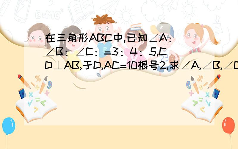 在三角形ABC中,已知∠A：∠B：∠C：=3：4：5,CD⊥AB,于D,AC=10根号2,求∠A,∠B,∠C的大小,CD和BC的长