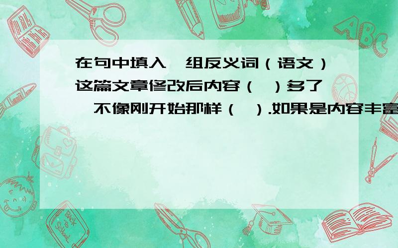 在句中填入一组反义词（语文）这篇文章修改后内容（ ）多了,不像刚开始那样（ ）.如果是内容丰富的话，应该是填什么比较好嘞?