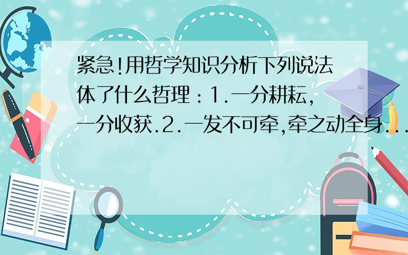 紧急!用哲学知识分析下列说法体了什么哲理：1.一分耕耘,一分收获.2.一发不可牵,牵之动全身...紧急!用哲学知识分析下列说法体了什么哲理：1.一分耕耘,一分收获.2.一发不可牵,牵之动全身.3.