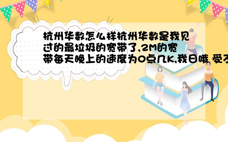 杭州华数怎么样杭州华数是我见过的最垃圾的宽带了,2M的宽带每天晚上的速度为0点几K,我日哦 受不了了,他们的客服电话天天也没人接是不是人都死了啊 交了钱态度就完全不一样了 什么** 谁