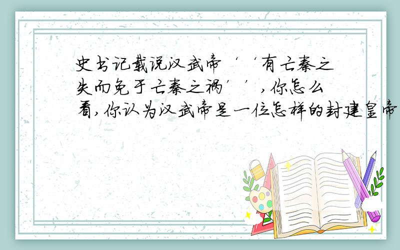 史书记载说汉武帝‘‘有亡秦之失而免于亡秦之祸’’,你怎么看,你认为汉武帝是一位怎样的封建皇帝