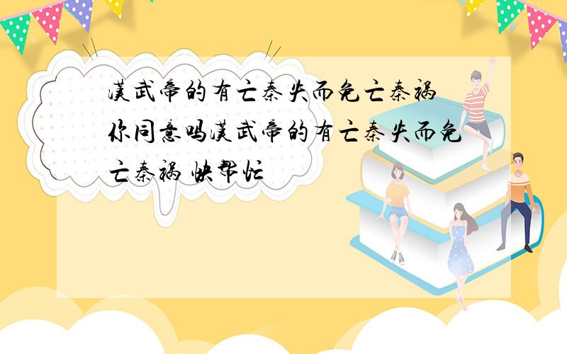 汉武帝的有亡秦失而免亡秦祸 你同意吗汉武帝的有亡秦失而免亡秦祸 快帮忙