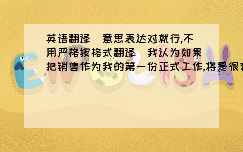 英语翻译（意思表达对就行,不用严格按格式翻译）我认为如果把销售作为我的第一份正式工作,将是很有挑战性的