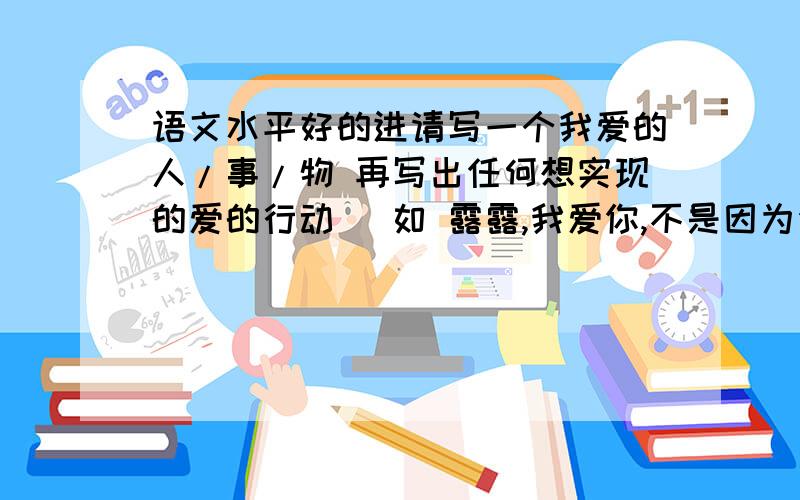 语文水平好的进请写一个我爱的人/事/物 再写出任何想实现的爱的行动 (如 露露,我爱你,不是因为你是一个怎样的人,而是因为与你在一起,我变成了怎样的自己)