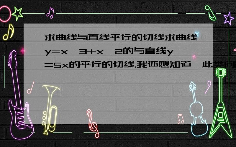 求曲线与直线平行的切线求曲线y=x^3+x^2的与直线y=5x的平行的切线.我还想知道,此类问题的相关内容在教科书的哪儿有的,最好能有涉及内容的视频教程或课件.如能解决,不甚感激