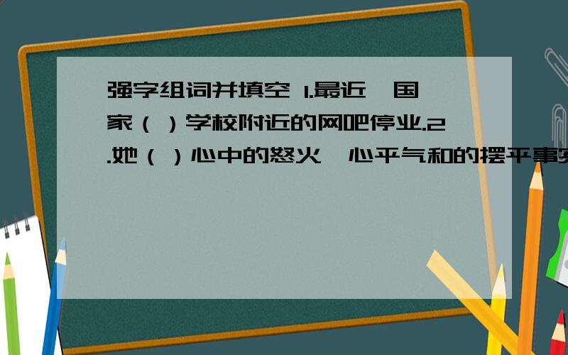 强字组词并填空 1.最近,国家（）学校附近的网吧停业.2.她（）心中的怒火,心平气和的摆平事实.3.尊重他人,不要（）别人接受你的观点.4.面对困难和挫折,我们要（）,不能太脆弱.