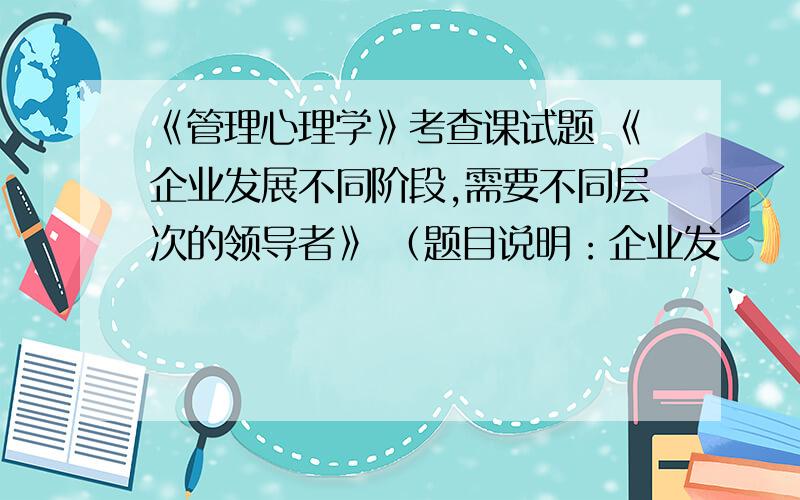 《管理心理学》考查课试题 《企业发展不同阶段,需要不同层次的领导者》 （题目说明：企业发