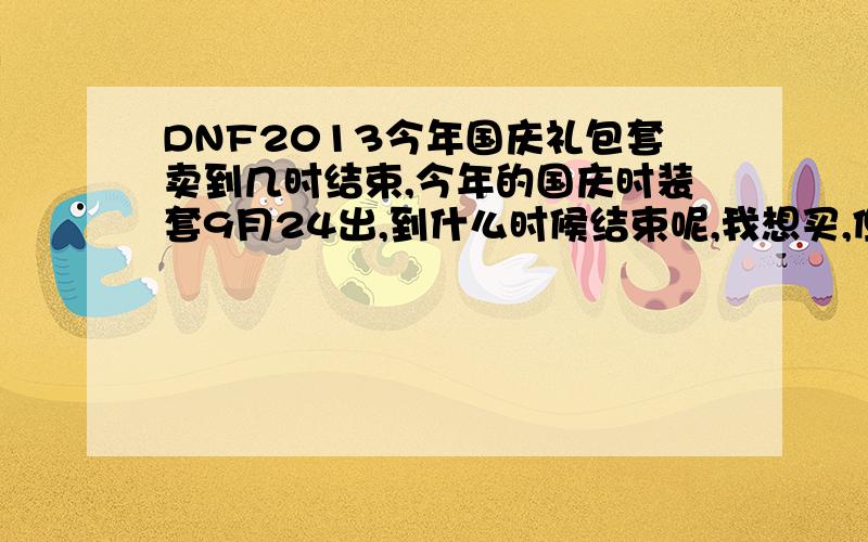 DNF2013今年国庆礼包套卖到几时结束,今年的国庆时装套9月24出,到什么时候结束呢,我想买,但是现在没钱要等到下个月5号才有钱,请问大家这个DNF国庆套几时结束,要求官网的,猜的别来,