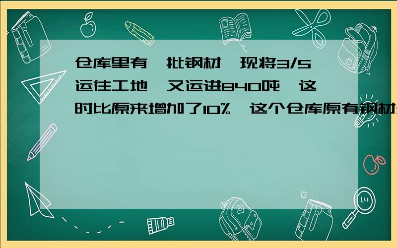 仓库里有一批钢材,现将3/5运往工地,又运进840吨,这时比原来增加了10%,这个仓库原有钢材多少吨?