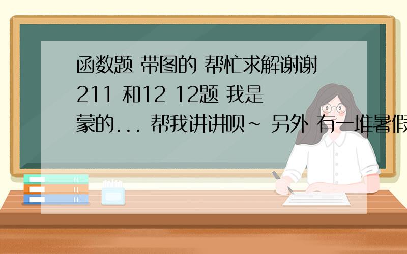 函数题 带图的 帮忙求解谢谢211 和12 12题 我是蒙的... 帮我讲讲呗~ 另外 有一堆暑假作业想要问的,哪位大人赚积分 喜欢数学的 我向大人提问 一准采纳你..我英语就是这么搞的,嘿嘿 有意者 说