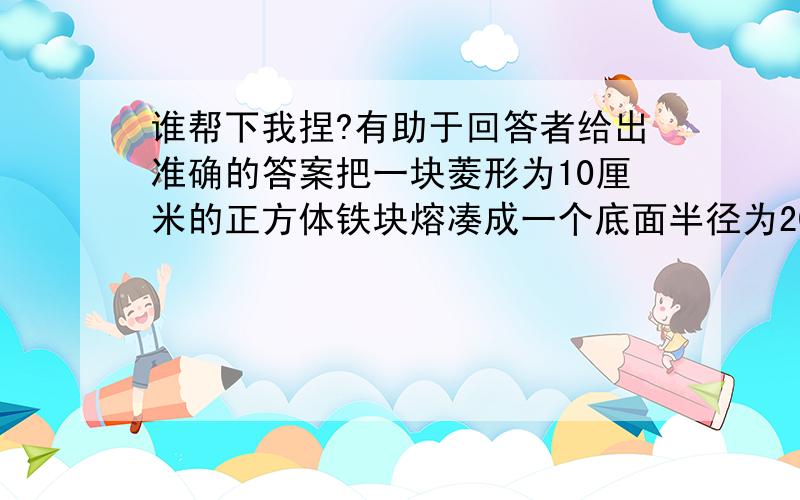 谁帮下我捏?有助于回答者给出准确的答案把一块菱形为10厘米的正方体铁块熔凑成一个底面半径为20厘米的圆形铁块,这个圆柱形铁块的高约是多少厘米?（得数保留整厘米数）