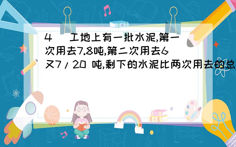 4． 工地上有一批水泥,第一次用去7.8吨,第二次用去6又7/20 吨,剩下的水泥比两次用去的总数少1.5吨.剩下的水泥还有多少吨?快