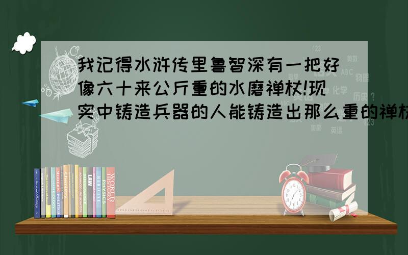 我记得水浒传里鲁智深有一把好像六十来公斤重的水磨禅杖!现实中铸造兵器的人能铸造出那么重的禅杖吗?或者更重?上面打错!是六十来斤!