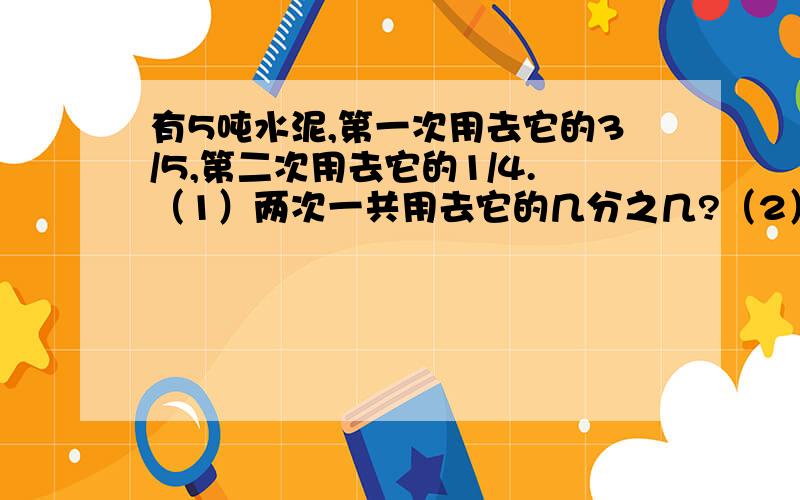 有5吨水泥,第一次用去它的3/5,第二次用去它的1/4.（1）两次一共用去它的几分之几?（2）还剩几分之几?（3）两次一共用水泥多少吨?（4）第一次比第二次多用水泥多少吨?（5）还剩水泥多少吨