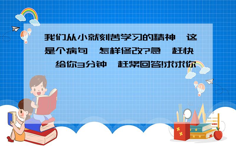 我们从小就刻苦学习的精神,这是个病句,怎样修改?急,赶快,给你3分钟,赶紧回答!求求你