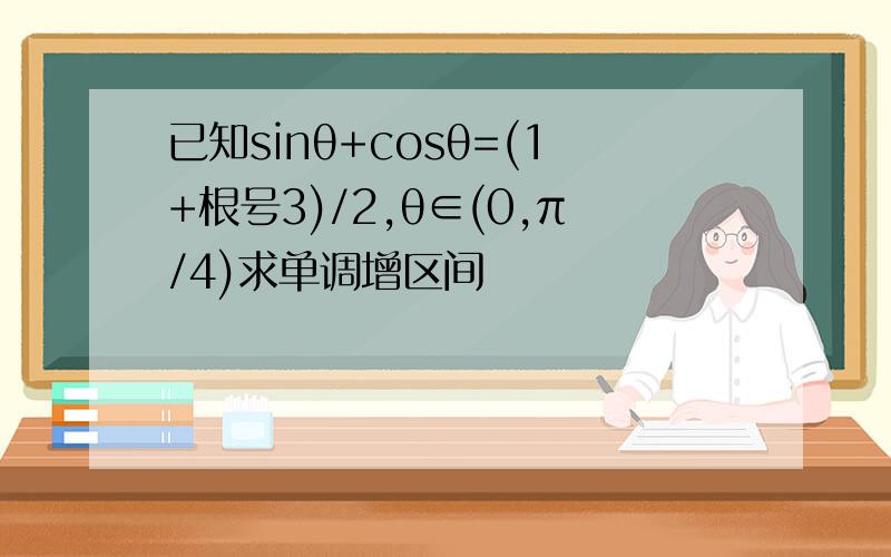 已知sinθ+cosθ=(1+根号3)/2,θ∈(0,π/4)求单调增区间