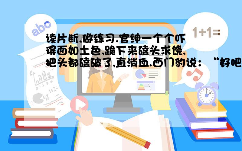 读片断,做练习.官绅一个个吓得面如土色,跪下来磕头求饶,把头都磕破了,直淌血.西门豹说：“好吧,再等一会儿.”过了一会儿,他才说：“起来吧.看样子是河伯把他们留下了.你们都回去吧.”