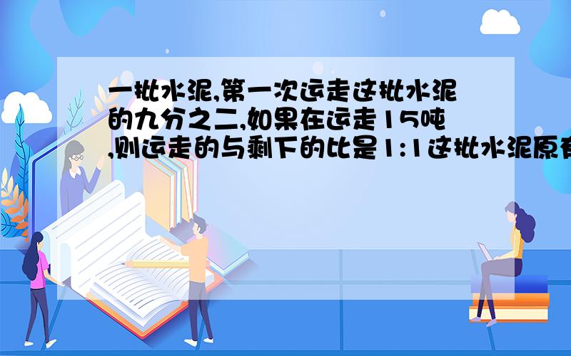 一批水泥,第一次运走这批水泥的九分之二,如果在运走15吨,则运走的与剩下的比是1:1这批水泥原有多少吨?算术法过程,并讲解