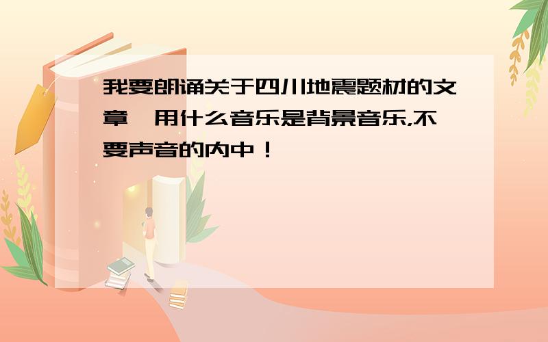 我要朗诵关于四川地震题材的文章,用什么音乐是背景音乐，不要声音的内中！